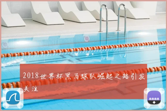 2018世界杯黑马球队崛起之路引发关注
