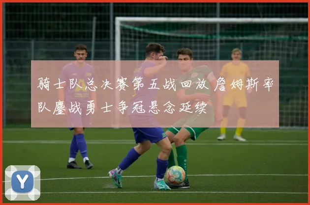 骑士队总决赛第五战回放 詹姆斯率队鏖战勇士争冠悬念延续