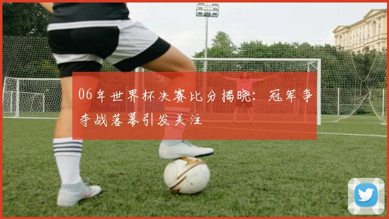 06年世界杯决赛比分揭晓：冠军争夺战落幕引发关注